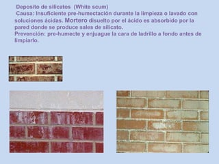 Deposito de silicatos (White scum)
Causa: Insuficiente pre-humectación durante la limpieza o lavado con
soluciones ácidas. Mortero disuelto por el ácido es absorbido por la
pared donde se produce sales de silicato.
Prevención: pre-humecte y enjuague la cara de ladrillo a fondo antes de
limpiarlo.
 