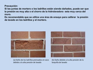 (a) Daño de los ladrillos prensados en seco
debido a la alta presión de lavado
(b) Daño debido a la alta presión de la
boquilla de lavado
Precaución:
Si las juntas de mortero o los ladrillos están siendo dañados, puede ser que
la presión es muy alta o el chorro de la hidrolavadora esta muy cerca del
muro.
Es recomendable que se utilice una área de ensayo para calibrar la presión
de lavado en los ladrillos y el mortero.
 