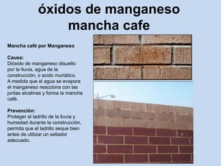 óxidos de manganeso
mancha cafe
Mancha café por Manganeso
Causa:
Dióxido de manganeso disuelto
por la lluvia, agua de la
construcción, o acido muriático.
A medida que el agua se evapora
el manganeso reacciona con las
juntas alcalinas y forma la mancha
café.
Prevención:
Proteger el ladrillo de la lluvia y
humedad durante la construcción,
permita que el ladrillo seque bien
antes de utilizar un sellador
adecuado.
 