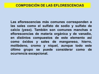 Las eflorescencias más comunes corresponden a
las sales como el sulfato de sodio y sulfato de
calcio (yeso). También son comunes manchas o
eflorescencias de materia orgánica y de vanadio,
en distintos compuestos de este elemento así
como óxidos y sales de manganeso, hierro,
molibdeno, cromo y níquel, aunque todo este
último grupo se puede considerar como de
ocurrencia excepcional.
COMPOSICIÓN DE LAS EFLORESCENCIAS
 