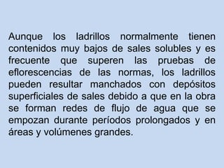 Aunque los ladrillos normalmente tienen
contenidos muy bajos de sales solubles y es
frecuente que superen las pruebas de
eflorescencias de las normas, los ladrillos
pueden resultar manchados con depósitos
superficiales de sales debido a que en la obra
se forman redes de flujo de agua que se
empozan durante períodos prolongados y en
áreas y volúmenes grandes.
 