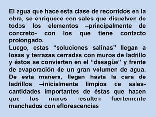 El agua que hace esta clase de recorridos en la
obra, se enriquece con sales que disuelven de
todos los elementos –principalmente de
concreto- con los que tiene contacto
prolongado.
Luego, estas “soluciones salinas” llegan a
losas y terrazas cerradas con muros de ladrillo
y éstos se convierten en el “desagüe” y frente
de evaporación de un gran volumen de agua.
De esta manera, llegan hasta la cara de
ladrillos –inicialmente limpios de sales-
cantidades importantes de éstas que hacen
que los muros resulten fuertemente
manchados con eflorescencias
 