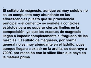 ,
El sulfato de magnesio, aunque es muy soluble no
es un compuesto muy abundante en las
eflorescencias puesto que su procedencia
principal – el cemento- se somete a controles
estrictos para no superar ciertos límites en la
composición, ya que los excesos de magnesio
llegan a impedir completamente el fraguado de las
mezclas. El sulfato de magnesio, por norma
general no es muy abundante en el ladrillo, pues,
aunque llegara a existir en la arcilla, se destruye a
700°C por reacción con la sílice libre que haya en
la materia prima.
 
