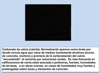 Carbonato de calcio (calcita). Normalmente aparece como brote por
donde circula agua que viene de medios fuertemente alcalinos (muros
de concreto, mortero) y proviene de la carbonatación del calcio
“secuestrado” al cemento por soluciones acidas. Es más frecuente en
edificaciones de cierta edad asociada a jardineras, fuentes, humedades
de terrazas, o en obras nuevas, en casos de humedades muy fuertes y
prolongadas sobre losas y elementos de concreto.
 