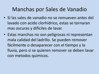 Manchas por Sales de Vanadio
• Si las sales de vanadio no se remueven antes del
lavado con acido clorhídrico, estas se tornaran
mas oscuras y difíciles de lavar.
• Estas manchas no son peligrosas ni representan
mala calidad del ladrillo. Se pueden remover
fácilmente o desaparecer con el tiempo y la
lluvia, pero si se quieren remover se deben lavar
con metodos quimicos.
 