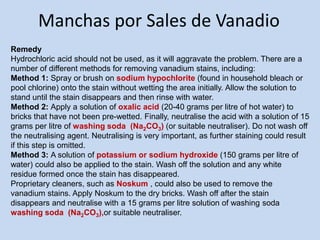 Manchas por Sales de Vanadio
Remedy
Hydrochloric acid should not be used, as it will aggravate the problem. There are a
number of different methods for removing vanadium stains, including:
Method 1: Spray or brush on sodium hypochlorite (found in household bleach or
pool chlorine) onto the stain without wetting the area initially. Allow the solution to
stand until the stain disappears and then rinse with water.
Method 2: Apply a solution of oxalic acid (20-40 grams per litre of hot water) to
bricks that have not been pre-wetted. Finally, neutralise the acid with a solution of 15
grams per litre of washing soda (Na2CO3) (or suitable neutraliser). Do not wash off
the neutralising agent. Neutralising is very important, as further staining could result
if this step is omitted.
Method 3: A solution of potassium or sodium hydroxide (150 grams per litre of
water) could also be applied to the stain. Wash off the solution and any white
residue formed once the stain has disappeared.
Proprietary cleaners, such as Noskum , could also be used to remove the
vanadium stains. Apply Noskum to the dry bricks. Wash off after the stain
disappears and neutralise with a 15 grams per litre solution of washing soda
washing soda (Na2CO3),or suitable neutraliser.
 