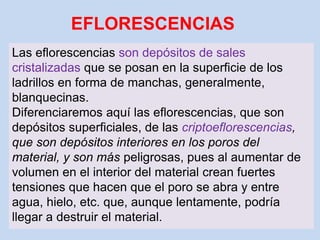 EFLORESCENCIAS
Las eflorescencias son depósitos de sales
cristalizadas que se posan en la superficie de los
ladrillos en forma de manchas, generalmente,
blanquecinas.
Diferenciaremos aquí las eflorescencias, que son
depósitos superficiales, de las criptoeflorescencias,
que son depósitos interiores en los poros del
material, y son más peligrosas, pues al aumentar de
volumen en el interior del material crean fuertes
tensiones que hacen que el poro se abra y entre
agua, hielo, etc. que, aunque lentamente, podría
llegar a destruir el material.
 