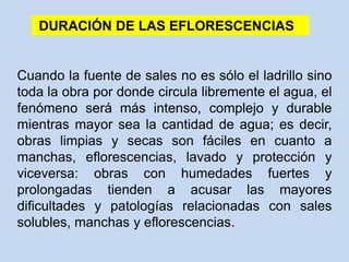 DURACIÓN DE LAS EFLORESCENCIAS
Cuando la fuente de sales no es sólo el ladrillo sino
toda la obra por donde circula libremente el agua, el
fenómeno será más intenso, complejo y durable
mientras mayor sea la cantidad de agua; es decir,
obras limpias y secas son fáciles en cuanto a
manchas, eflorescencias, lavado y protección y
viceversa: obras con humedades fuertes y
prolongadas tienden a acusar las mayores
dificultades y patologías relacionadas con sales
solubles, manchas y eflorescencias.
 