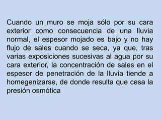 Cuando un muro se moja sólo por su cara
exterior como consecuencia de una lluvia
normal, el espesor mojado es bajo y no hay
flujo de sales cuando se seca, ya que, tras
varias exposiciones sucesivas al agua por su
cara exterior, la concentración de sales en el
espesor de penetración de la lluvia tiende a
homegenizarse, de donde resulta que cesa la
presión osmótica
 