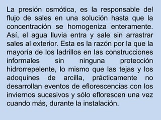 La presión osmótica, es la responsable del
flujo de sales en una solución hasta que la
concentración se homogeniza enteramente.
Así, el agua lluvia entra y sale sin arrastrar
sales al exterior. Esta es la razón por la que la
mayoría de los ladrillos en las construcciones
informales sin ninguna protección
hidrorrepelente, lo mismo que las tejas y los
adoquines de arcilla, prácticamente no
desarrollan eventos de eflorescencias con los
inviernos sucesivos y sólo eflorescen una vez
cuando más, durante la instalación.
 