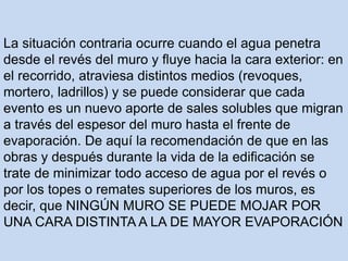 La situación contraria ocurre cuando el agua penetra
desde el revés del muro y fluye hacia la cara exterior: en
el recorrido, atraviesa distintos medios (revoques,
mortero, ladrillos) y se puede considerar que cada
evento es un nuevo aporte de sales solubles que migran
a través del espesor del muro hasta el frente de
evaporación. De aquí la recomendación de que en las
obras y después durante la vida de la edificación se
trate de minimizar todo acceso de agua por el revés o
por los topes o remates superiores de los muros, es
decir, que NINGÚN MURO SE PUEDE MOJAR POR
UNA CARA DISTINTA A LA DE MAYOR EVAPORACIÓN
 