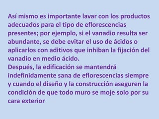 Así mismo es importante lavar con los productos
adecuados para el tipo de eflorescencias
presentes; por ejemplo, si el vanadio resulta ser
abundante, se debe evitar el uso de ácidos o
aplicarlos con aditivos que inhiban la fijación del
vanadio en medio ácido.
Después, la edificación se mantendrá
indefinidamente sana de eflorescencias siempre
y cuando el diseño y la construcción aseguren la
condición de que todo muro se moje solo por su
cara exterior
 