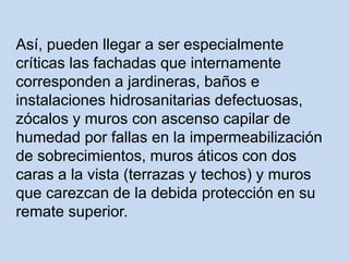 Así, pueden llegar a ser especialmente
críticas las fachadas que internamente
corresponden a jardineras, baños e
instalaciones hidrosanitarias defectuosas,
zócalos y muros con ascenso capilar de
humedad por fallas en la impermeabilización
de sobrecimientos, muros áticos con dos
caras a la vista (terrazas y techos) y muros
que carezcan de la debida protección en su
remate superior.
 