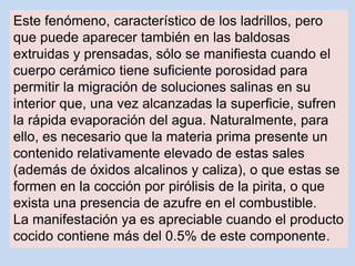 Este fenómeno, característico de los ladrillos, pero
que puede aparecer también en las baldosas
extruidas y prensadas, sólo se manifiesta cuando el
cuerpo cerámico tiene suficiente porosidad para
permitir la migración de soluciones salinas en su
interior que, una vez alcanzadas la superficie, sufren
la rápida evaporación del agua. Naturalmente, para
ello, es necesario que la materia prima presente un
contenido relativamente elevado de estas sales
(además de óxidos alcalinos y caliza), o que estas se
formen en la cocción por pirólisis de la pirita, o que
exista una presencia de azufre en el combustible.
La manifestación ya es apreciable cuando el producto
cocido contiene más del 0.5% de este componente.
 