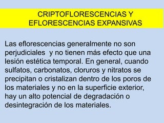 CRIPTOFLORESCENCIAS Y
EFLORESCENCIAS EXPANSIVAS
Las eflorescencias generalmente no son
perjudiciales y no tienen más efecto que una
lesión estética temporal. En general, cuando
sulfatos, carbonatos, cloruros y nitratos se
precipitan o cristalizan dentro de los poros de
los materiales y no en la superficie exterior,
hay un alto potencial de degradación o
desintegración de los materiales.
 