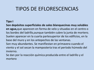 TIPOS DE EFLORESCENCIAS
Tipo I
Son depósitos superficiales de sales blanquecinas muy solubles
en agua,que aparecen en forma de velo y situadas en el centro o
los bordes del ladrillo,aunque también cubre la junta de mortero.
Suelen aparecer en la cuarta partesuperior de los edificios, en la
base del muro y en los antepechos de las ventanas.
Son muy abundantes. Se manifiestan en primavera cuando el
viento y el sol secan la mamposteria tras el período húmedo del
invierno.
Se dan por la reacción química producida entre el ladrillo y el
mortero
 