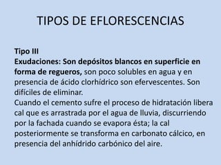 TIPOS DE EFLORESCENCIAS
Tipo III
Exudaciones: Son depósitos blancos en superficie en
forma de regueros, son poco solubles en agua y en
presencia de ácido clorhídrico son efervescentes. Son
difíciles de eliminar.
Cuando el cemento sufre el proceso de hidratación libera
cal que es arrastrada por el agua de lluvia, discurriendo
por la fachada cuando se evapora ésta; la cal
posteriormente se transforma en carbonato cálcico, en
presencia del anhídrido carbónico del aire.
 