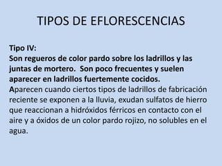 TIPOS DE EFLORESCENCIAS
Tipo IV:
Son regueros de color pardo sobre los ladrillos y las
juntas de mortero. Son poco frecuentes y suelen
aparecer en ladrillos fuertemente cocidos.
Aparecen cuando ciertos tipos de ladrillos de fabricación
reciente se exponen a la lluvia, exudan sulfatos de hierro
que reaccionan a hidróxidos férricos en contacto con el
aire y a óxidos de un color pardo rojizo, no solubles en el
agua.
 
