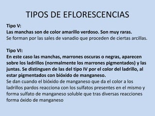 TIPOS DE EFLORESCENCIAS
Tipo V:
Las manchas son de color amarillo verdoso. Son muy raras.
Se forman por las sales de vanadio que proceden de ciertas arcillas.
Tipo VI:
En este caso las manchas, marrones oscuras o negras, aparecen
sobre los ladrillos (normalmente los marrones pigmentados) y las
juntas. Se distinguen de las del tipo IV por el color del ladrillo, al
estar pigmentados con bióxido de manganeso.
Se dan cuando el bióxido de manganeso que da el color a los
ladrillos pardos reacciona con los sulfatos presentes en el mismo y
forma sulfato de manganeso soluble que tras diversas reacciones
forma óxido de manganeso
 