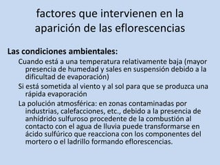 factores que intervienen en la
aparición de las eflorescencias
Las condiciones ambientales:
Cuando está a una temperatura relativamente baja (mayor
presencia de humedad y sales en suspensión debido a la
dificultad de evaporación)
Si está sometida al viento y al sol para que se produzca una
rápida evaporación
La polución atmosférica: en zonas contaminadas por
industrias, calefacciones, etc., debido a la presencia de
anhídrido sulfuroso procedente de la combustión al
contacto con el agua de lluvia puede transformarse en
ácido sulfúrico que reacciona con los componentes del
mortero o el ladrillo formando eflorescencias.
 