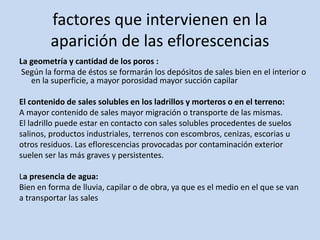 factores que intervienen en la
aparición de las eflorescencias
La geometría y cantidad de los poros :
Según la forma de éstos se formarán los depósitos de sales bien en el interior o
en la superficie, a mayor porosidad mayor succión capilar
El contenido de sales solubles en los ladrillos y morteros o en el terreno:
A mayor contenido de sales mayor migración o transporte de las mismas.
El ladrillo puede estar en contacto con sales solubles procedentes de suelos
salinos, productos industriales, terrenos con escombros, cenizas, escorias u
otros residuos. Las eflorescencias provocadas por contaminación exterior
suelen ser las más graves y persistentes.
La presencia de agua:
Bien en forma de lluvia, capilar o de obra, ya que es el medio en el que se van
a transportar las sales
 