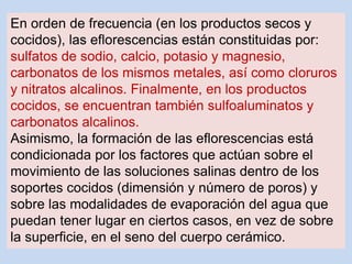 En orden de frecuencia (en los productos secos y
cocidos), las eflorescencias están constituidas por:
sulfatos de sodio, calcio, potasio y magnesio,
carbonatos de los mismos metales, así como cloruros
y nitratos alcalinos. Finalmente, en los productos
cocidos, se encuentran también sulfoaluminatos y
carbonatos alcalinos.
Asimismo, la formación de las eflorescencias está
condicionada por los factores que actúan sobre el
movimiento de las soluciones salinas dentro de los
soportes cocidos (dimensión y número de poros) y
sobre las modalidades de evaporación del agua que
puedan tener lugar en ciertos casos, en vez de sobre
la superficie, en el seno del cuerpo cerámico.
 