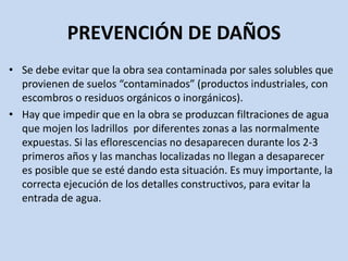 PREVENCIÓN DE DAÑOS
• Se debe evitar que la obra sea contaminada por sales solubles que
provienen de suelos “contaminados” (productos industriales, con
escombros o residuos orgánicos o inorgánicos).
• Hay que impedir que en la obra se produzcan filtraciones de agua
que mojen los ladrillos por diferentes zonas a las normalmente
expuestas. Si las eflorescencias no desaparecen durante los 2-3
primeros años y las manchas localizadas no llegan a desaparecer
es posible que se esté dando esta situación. Es muy importante, la
correcta ejecución de los detalles constructivos, para evitar la
entrada de agua.
 