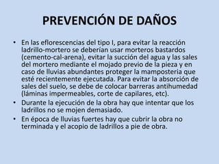 PREVENCIÓN DE DAÑOS
• En las eflorescencias del tipo I, para evitar la reacción
ladrillo-mortero se deberían usar morteros bastardos
(cemento-cal-arena), evitar la succión del agua y las sales
del mortero mediante el mojado previo de la pieza y en
caso de lluvias abundantes proteger la mamposteria que
esté recientemente ejecutada. Para evitar la absorción de
sales del suelo, se debe de colocar barreras antihumedad
(láminas impermeables, corte de capilares, etc).
• Durante la ejecución de la obra hay que intentar que los
ladrillos no se mojen demasiado.
• En época de lluvias fuertes hay que cubrir la obra no
terminada y el acopio de ladrillos a pie de obra.
 