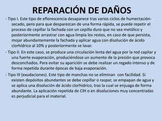 REPARACIÓN DE DAÑOS
- Tipo I. Este tipo de eflorescencia desaparece tras varios ciclos de humectación-
secado, pero para que desparezcan de una forma rápida, se puede repetir el
proceso de cepillar la fachada con un cepillo duro que no sea metálico y
posteriormente arrastrar con agua limpia los restos, en caso de que persista,
mojar abundantemente la fachada y aplicar agua con disolución de ácido
clorhídrico al 10% y posteriormente se lavar.
- Tipo II. En este caso, se produce una circulación lenta del agua por la red capilar y
una fuerte evaporación, produciéndose un aumento de la presión que provoca
desconchados. Para evitar su aparición se debe realizar un regado intenso y de
forma repetida durante épocas de baja evaporación.
- Tipo III (exudaciones). Este tipo de manchas no se eliminan con facilidad. Si
existen depósitos abundantes se debe cepillar o raspar, se empapan de agua y
se aplica una disolución de ácido clorhídrico, tras la cual se enjuaga de forma
abundante. La aplicación repetida de ClH o en disoluciones muy concentradas
es perjudicial para el material.
 