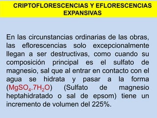 En las circunstancias ordinarias de las obras,
las eflorescencias solo excepcionalmente
llegan a ser destructivas, como cuando su
composición principal es el sulfato de
magnesio, sal que al entrar en contacto con el
agua se hidrata y pasar a la forma
(MgSO4.7H2O) (Sulfato de magnesio
heptahidratado o sal de epsom) tiene un
incremento de volumen del 225%.
CRIPTOFLORESCENCIAS Y EFLORESCENCIAS
EXPANSIVAS
 
