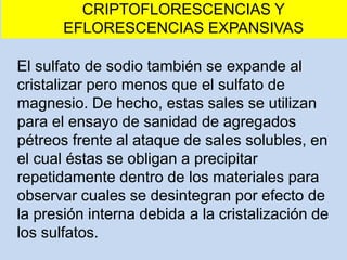 El sulfato de sodio también se expande al
cristalizar pero menos que el sulfato de
magnesio. De hecho, estas sales se utilizan
para el ensayo de sanidad de agregados
pétreos frente al ataque de sales solubles, en
el cual éstas se obligan a precipitar
repetidamente dentro de los materiales para
observar cuales se desintegran por efecto de
la presión interna debida a la cristalización de
los sulfatos.
CRIPTOFLORESCENCIAS Y
EFLORESCENCIAS EXPANSIVAS
 