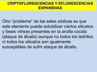 Otro “problema” de las sales sódicas es que
este elemento puede solubilizar ciertos silicatos
y fases vítreas presentes en la arcilla cocida
(ataque de álcalis) aunque no todos los ladrillos
ni todos los silicatos son igualmente
susceptibles de sufrir ataque de álcalis.
CRIPTOFLORESCENCIAS Y EFLORESCENCIAS
EXPANSIVAS
 