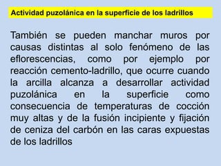 Actividad puzolánica en la superficie de los ladrillos
También se pueden manchar muros por
causas distintas al solo fenómeno de las
eflorescencias, como por ejemplo por
reacción cemento-ladrillo, que ocurre cuando
la arcilla alcanza a desarrollar actividad
puzolánica en la superficie como
consecuencia de temperaturas de cocción
muy altas y de la fusión incipiente y fijación
de ceniza del carbón en las caras expuestas
de los ladrillos
 