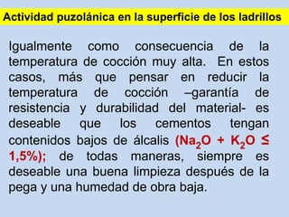 Igualmente como consecuencia de la
temperatura de cocción muy alta. En estos
casos, más que pensar en reducir la
temperatura de cocción –garantía de
resistencia y durabilidad del material- es
deseable que los cementos tengan
contenidos bajos de álcalis (Na2O + K2O ≤
1,5%); de todas maneras, siempre es
deseable una buena limpieza después de la
pega y una humedad de obra baja.
Actividad puzolánica en la superficie de los ladrillos
 