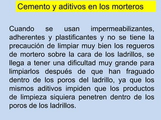Cemento y aditivos en los morteros
Cuando se usan impermeabilizantes,
adherentes y plastificantes y no se tiene la
precaución de limpiar muy bien los regueros
de mortero sobre la cara de los ladrillos, se
llega a tener una dificultad muy grande para
limpiarlos después de que han fraguado
dentro de los poros del ladrillo, ya que los
mismos aditivos impiden que los productos
de limpieza siquiera penetren dentro de los
poros de los ladrillos.
 