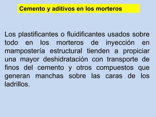 Los plastificantes o fluidificantes usados sobre
todo en los morteros de inyección en
mampostería estructural tienden a propiciar
una mayor deshidratación con transporte de
finos del cemento y otros compuestos que
generan manchas sobre las caras de los
ladrillos.
Cemento y aditivos en los morteros
 