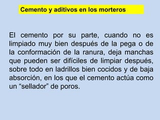 El cemento por su parte, cuando no es
limpiado muy bien después de la pega o de
la conformación de la ranura, deja manchas
que pueden ser difíciles de limpiar después,
sobre todo en ladrillos bien cocidos y de baja
absorción, en los que el cemento actúa como
un “sellador” de poros.
Cemento y aditivos en los morteros
 
