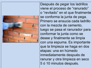 Después de pegar los ladrillos
viene el proceso de “ranurado”
o “revitado” en el que finalmente
se conforma la junta de pega.
Primero se ensucia cada ladrillo
con la mezcla de cemento,
luego se pasa el ranurador para
conformar la junta como se
desee y finalmente se limpia
con una espuma. Es importante
que la limpieza se haga en dos
etapas: una en húmedo
inmediatamente después de
ranurar y otra limpieza en seco
5 ó 10 minutos después.
 