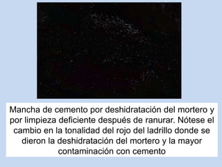 Mancha de cemento por deshidratación del mortero y
por limpieza deficiente después de ranurar. Nótese el
cambio en la tonalidad del rojo del ladrillo donde se
dieron la deshidratación del mortero y la mayor
contaminación con cemento
 