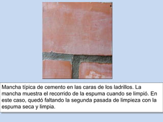 Mancha típica de cemento en las caras de los ladrillos. La
mancha muestra el recorrido de la espuma cuando se limpió. En
este caso, quedó faltando la segunda pasada de limpieza con la
espuma seca y limpia.
 