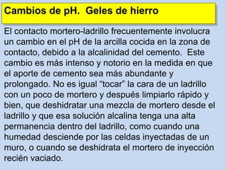Cambios de pH. Geles de hierro
El contacto mortero-ladrillo frecuentemente involucra
un cambio en el pH de la arcilla cocida en la zona de
contacto, debido a la alcalinidad del cemento. Este
cambio es más intenso y notorio en la medida en que
el aporte de cemento sea más abundante y
prolongado. No es igual “tocar” la cara de un ladrillo
con un poco de mortero y después limpiarlo rápido y
bien, que deshidratar una mezcla de mortero desde el
ladrillo y que esa solución alcalina tenga una alta
permanencia dentro del ladrillo, como cuando una
humedad desciende por las celdas inyectadas de un
muro, o cuando se deshidrata el mortero de inyección
recién vaciado.
 