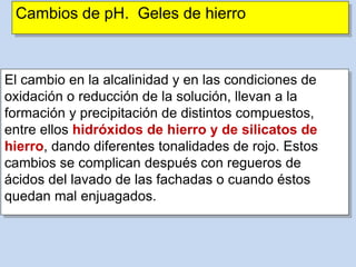 Cambios de pH. Geles de hierro
El cambio en la alcalinidad y en las condiciones de
oxidación o reducción de la solución, llevan a la
formación y precipitación de distintos compuestos,
entre ellos hidróxidos de hierro y de silicatos de
hierro, dando diferentes tonalidades de rojo. Estos
cambios se complican después con regueros de
ácidos del lavado de las fachadas o cuando éstos
quedan mal enjuagados.
 