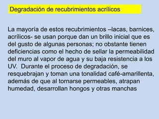 La mayoría de estos recubrimientos –lacas, barnices,
acrílicos- se usan porque dan un brillo inicial que es
del gusto de algunas personas; no obstante tienen
deficiencias como el hecho de sellar la permeabilidad
del muro al vapor de agua y su baja resistencia a los
UV. Durante el proceso de degradación, se
resquebrajan y toman una tonalidad café-amarillenta,
además de que al tornarse permeables, atrapan
humedad, desarrollan hongos y otras manchas
Degradación de recubrimientos acrílicos
 