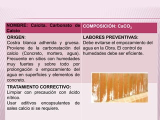 NOMBRE: Calcita. Carbonato de
Calcio
COMPOSICIÓN: CaCO3
ORIGEN:
Costra blanca adherida y gruesa.
Proviene de la carbonatación del
calcio (Concreto, mortero, agua).
Frecuente en sitios con humedades
muy fuertes y sobre todo por
prolongación o empozamiento del
agua en superficies y elementos de
concreto.
LABORES PREVENTIVAS:
Debe evitarse el empozamiento del
agua en la Obra. El control de
humedades debe ser eficiente.
TRATAMIENTO CORRECTIVO:
Limpiar con precaución con ácido
nítrico.
Usar aditivos encapsulantes de
sales calcio si se requiere.
 