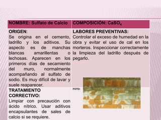 NOMBRE: Sulfato de Calcio COMPOSICIÓN: CaSO4
ORIGEN:
Se origina en el cemento,
ladrillo y los aditivos. Su
aspecto es de manchas
blancas amarillentas o
lechosas. Aparecen en los
primeros días de secamiento
del muro, normalmente
acompañando al sulfato de
sodio. Es muy difícil de lavar y
suele reaparecer.
LABORES PREVENTIVAS:
Controlar el exceso de humedad en la
obra y evitar el uso de cal en los
morteros. Inspeccionar correctamente
la limpieza del ladrillo después de
pegarlo.
TRATAMIENTO
CORRECTIVO:
Limpiar con precaución con
ácido nítrico. Usar aditivos
encapsulantes de sales de
calcio si se requiere.
FOTO:
 
