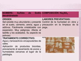NOMBRE: Sulfato de Sodio
decahidratado
COMPOSICIÓN: Na2SO4
ORIGEN:
Sal soluble muy abundante y presente
en el suelo, cemento, arena, agua y
aditivos. Fácilmente cristalizable con
expansión. Muy peligrosa. Afecta el
ladrillo y los acabados. Su aspecto es
polvoso.
LABORES PREVENTIVAS:
Control de la humedad en obra y
precaución en la limpieza de la
pega.
TRATAMIENTO CORRECTIVO:
Agua y tensoactivos encapsulantes de
sales.
Aplicación de productos biocidas,
previamente al secamiento de pozos y
humedades cercanas al lugar de la
patología.
FOTO:
 