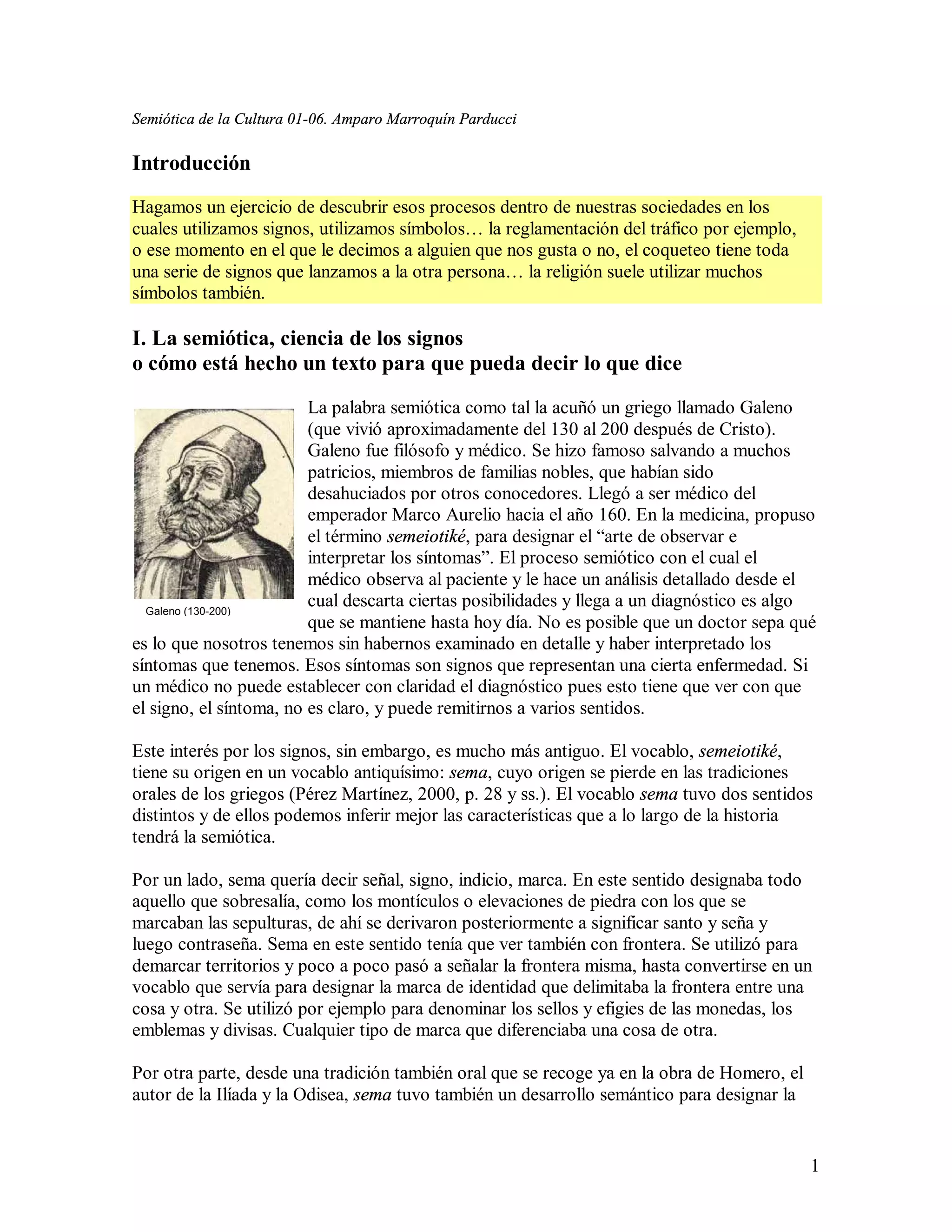 Semiótica de la Cultura 01-06. Amparo Marroquín Parducci

Introducción
Hagamos un ejercicio de descubrir esos procesos dentro de nuestras sociedades en los
cuales utilizamos signos, utilizamos símbolos… la reglamentación del tráfico por ejemplo,
o ese momento en el que le decimos a alguien que nos gusta o no, el coqueteo tiene toda
una serie de signos que lanzamos a la otra persona… la religión suele utilizar muchos
símbolos también.

I. La semiótica, ciencia de los signos
o cómo está hecho un texto para que pueda decir lo que dice
                         La palabra semiótica como tal la acuñó un griego llamado Galeno
                         (que vivió aproximadamente del 130 al 200 después de Cristo).
                         Galeno fue filósofo y médico. Se hizo famoso salvando a muchos
                         patricios, miembros de familias nobles, que habían sido
                         desahuciados por otros conocedores. Llegó a ser médico del
                         emperador Marco Aurelio hacia el año 160. En la medicina, propuso
                         el término semeiotiké, para designar el “arte de observar e
                         interpretar los síntomas”. El proceso semiótico con el cual el
                         médico observa al paciente y le hace un análisis detallado desde el
  Galeno (130-200)
                         cual descarta ciertas posibilidades y llega a un diagnóstico es algo
                         que se mantiene hasta hoy día. No es posible que un doctor sepa qué
es lo que nosotros tenemos sin habernos examinado en detalle y haber interpretado los
síntomas que tenemos. Esos síntomas son signos que representan una cierta enfermedad. Si
un médico no puede establecer con claridad el diagnóstico pues esto tiene que ver con que
el signo, el síntoma, no es claro, y puede remitirnos a varios sentidos.

Este interés por los signos, sin embargo, es mucho más antiguo. El vocablo, semeiotiké,
tiene su origen en un vocablo antiquísimo: sema, cuyo origen se pierde en las tradiciones
orales de los griegos (Pérez Martínez, 2000, p. 28 y ss.). El vocablo sema tuvo dos sentidos
distintos y de ellos podemos inferir mejor las características que a lo largo de la historia
tendrá la semiótica.

Por un lado, sema quería decir señal, signo, indicio, marca. En este sentido designaba todo
aquello que sobresalía, como los montículos o elevaciones de piedra con los que se
marcaban las sepulturas, de ahí se derivaron posteriormente a significar santo y seña y
luego contraseña. Sema en este sentido tenía que ver también con frontera. Se utilizó para
demarcar territorios y poco a poco pasó a señalar la frontera misma, hasta convertirse en un
vocablo que servía para designar la marca de identidad que delimitaba la frontera entre una
cosa y otra. Se utilizó por ejemplo para denominar los sellos y efigies de las monedas, los
emblemas y divisas. Cualquier tipo de marca que diferenciaba una cosa de otra.

Por otra parte, desde una tradición también oral que se recoge ya en la obra de Homero, el
autor de la Ilíada y la Odisea, sema tuvo también un desarrollo semántico para designar la


                                                                                             1
 