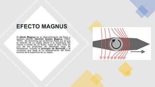 El efecto Magnus es un descubrimiento del físico y
químico alemán Heinrich Gustav Magnus (1802-
1870). Se denomina así al fenman físico por el que
la rotación de un objeto afecta a la trayectoria del
mismo a través de un fluido, como el aire. Este es
uno de los productos de diferentes tipos de
fenómenos, incluido el principio de Bernoulli y la
condición que tiene el no deslizamiento del fluido
encima de la superficie de un objeto.
 