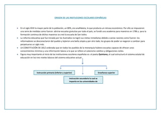 ORIGEN DE LAS INSITUCIONES ESCOLARES ESPAÑOLAS
En el siglo XVIII la mayor parte de la población, un 80%, era analfabeta, lo que producía un retraso económico. Por ello se impusieron
una serie de medidas como fueron: abrirse escuelas gratuitas por todo el país, se fundó una academia para maestros en 1786 y para la
formación continua de dichos maestros se creó la escuela de San Isidro.
La reforma educativa que fue iniciada por los ilustrados no logró sus metas inmediatas debido a varias razones como fueron: los
reformadores se desconectaron del pueblo y tejieron una bella utopía y por otro lado, los grupos de poder se negaron a cambiar para
perpetuarse un siglo más.
LA CONSTITUCIÓN DE 1812 ordenaba que en todos los pueblos de la monarquía hubiera escuelas capaces de ofrecer unos
conocimientos mínimos y una información básica a lo que se refiere al catecismo católico y obligaciones civiles.
Figura muy importante al inicio de las instituciones escolares españolas es: el poeta Quintana, el cual estructuró el sistema estatal de
educación en los tres niveles básicos del sistema educativo actual:
Instrucción primaria (inferior y superior)
Instrucción secundaria la cual se
impartía en las universidades de
provincia
Enseñanza superior
 