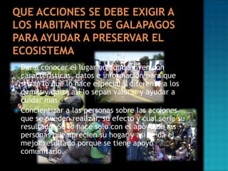 Dar a conocer el lugar en donde viven con
características, datos e información para que
sepan lo que lo hace especial y diferente a los
demás y quizá así lo sepan valorar y ayudar a
cuidar mas.
 Concientizar a las personas sobre las acciones
que se pueden realizar, su efecto y cual seria su
resultado. Se lo hace solo con el apoyo de las
personas que aprecien su hogar y así se da el
mejor resultado porque se tiene apoyo
comunitario.


 